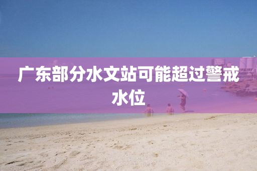 广东部分水文站可能超过警戒水位