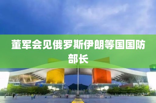 董军会见俄罗斯伊朗等国国防部长