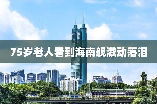 75岁老人看到海南舰激动落泪 75岁老人看到海南舰激动落泪