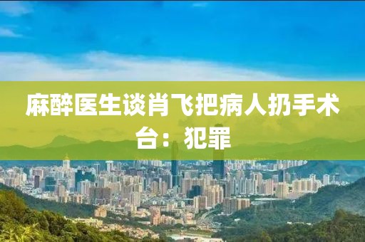 麻醉医生谈肖飞把病人扔手术台：犯罪
