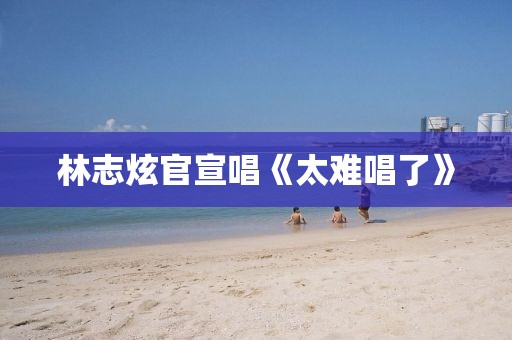 林志炫官宣唱《太难唱了》
