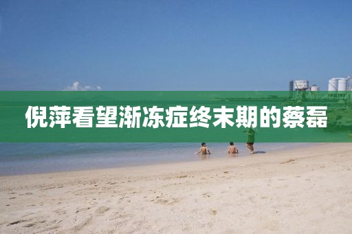 倪萍看望渐冻症终末期的蔡磊