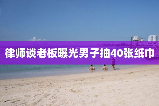 律师谈老板曝光男子抽40张纸巾