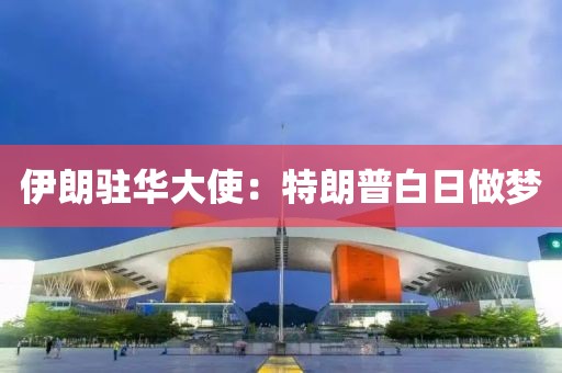 伊朗驻华大使：特朗普白日做梦