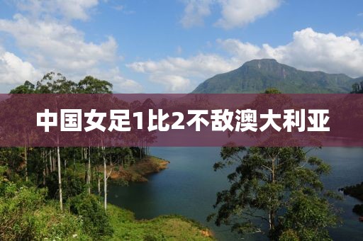 中国女足1比2不敌澳大利亚