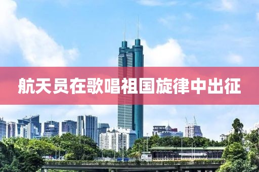 航天员在歌唱祖国旋律中出征