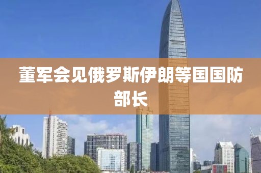 董军会见俄罗斯伊朗等国国防部长