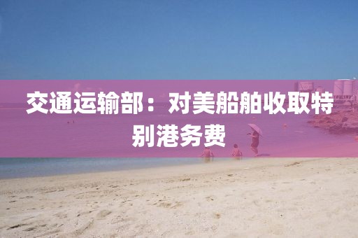 交通运输部:对美船舶收取特别港务费