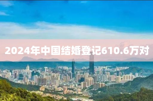2024年中国结婚登记610.6万对