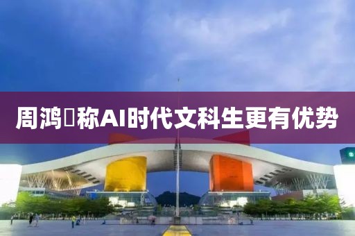 周鸿祎称AI时代文科生更有优势