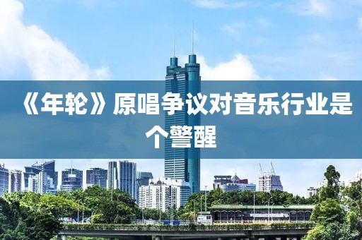 《年轮》原唱争议对音乐行业是个警醒