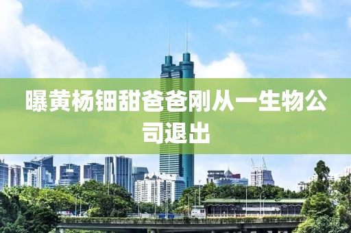 曝黄杨钿甜爸爸刚从一生物公司退出