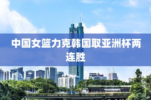 中国女篮力克韩国取亚洲杯两连胜