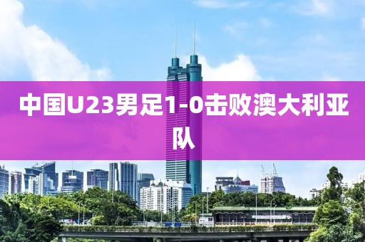 中国U23男足1-0击败澳大利亚队