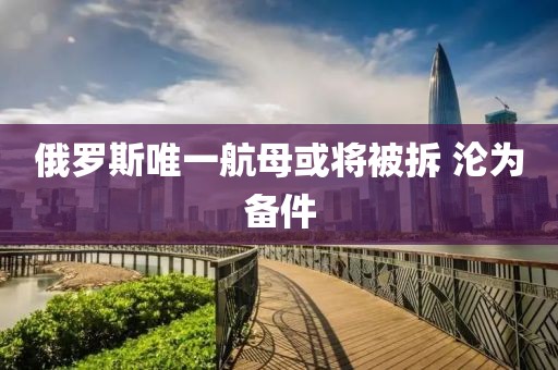 俄罗斯唯一航母或将被拆 沦为备件