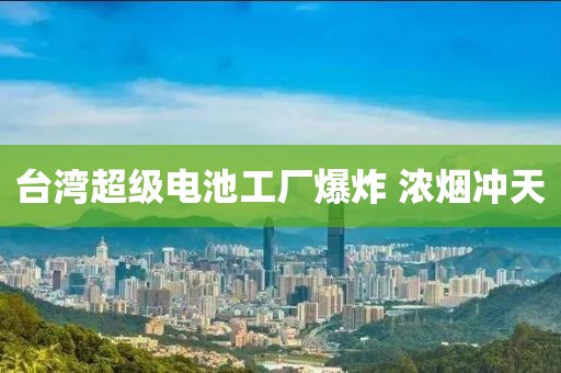台湾超级电池工厂爆炸 浓烟冲天 台湾超级电池工厂爆炸 浓烟冲天