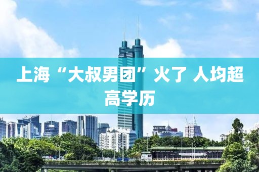 上海“大叔男团”火了 人均超高学历
