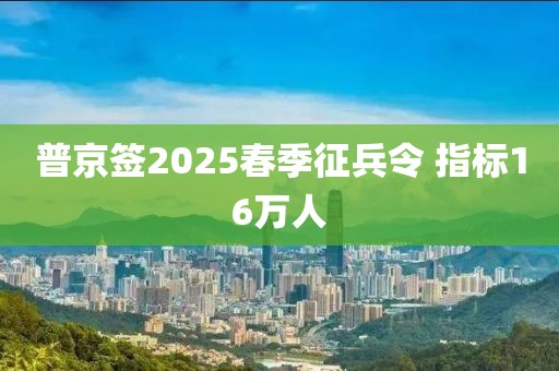 普京签2025春季征兵令 指标16万人 普京签2025春季征兵令 指标16万人