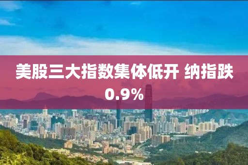 美股三大指数集体低开 纳指跌0.9%