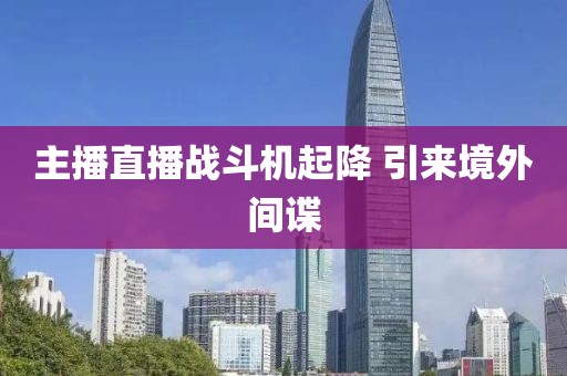 主播直播战斗机起降 引来境外间谍