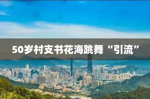 50岁村支书花海跳舞“引流”