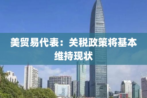 美贸易代表：关税政策将基本维持现状