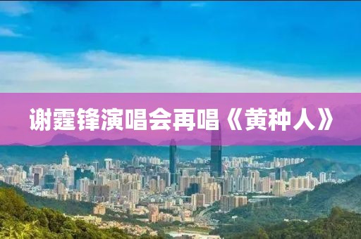 谢霆锋演唱会再唱《黄种人》